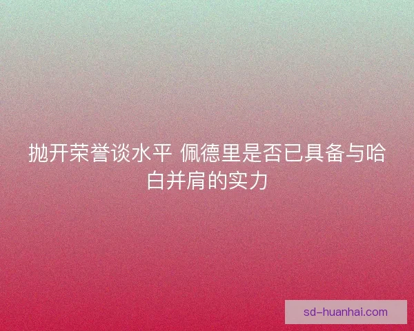 抛开荣誉谈水平 佩德里是否已具备与哈白并肩的实力