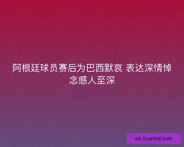 阿根廷球员赛后为巴西默哀 表达深情悼念感人至深