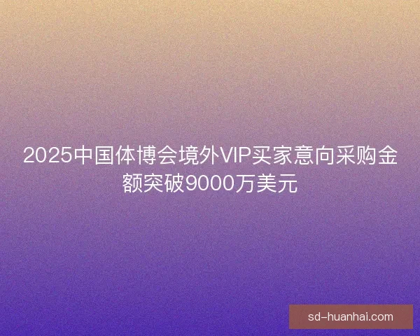 2025中国体博会境外VIP买家意向采购金额突破9000万美元