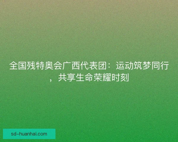 全国残特奥会广西代表团：运动筑梦同行，共享生命荣耀时刻