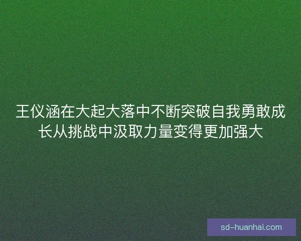 王仪涵在大起大落中不断突破自我勇敢成长从挑战中汲取力量变得更加强大