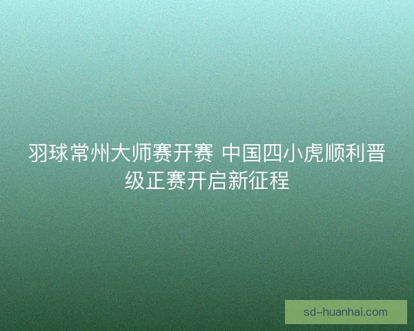 羽球常州大师赛开赛 中国四小虎顺利晋级正赛开启新征程
