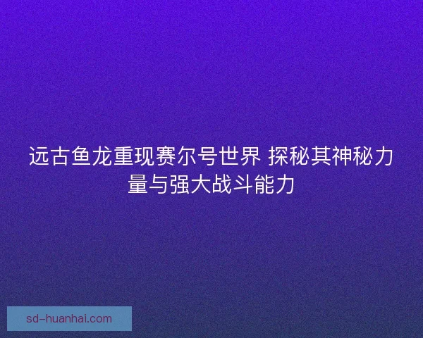 远古鱼龙重现赛尔号世界 探秘其神秘力量与强大战斗能力