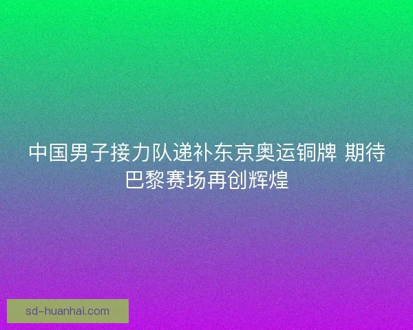 中国男子接力队递补东京奥运铜牌 期待巴黎赛场再创辉煌