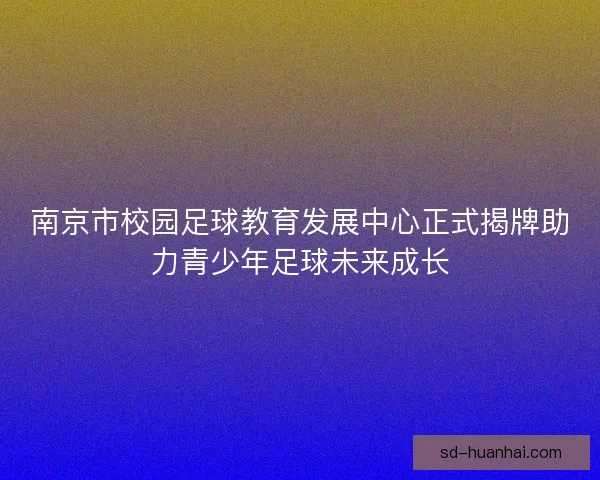 南京市校园足球教育发展中心正式揭牌助力青少年足球未来成长