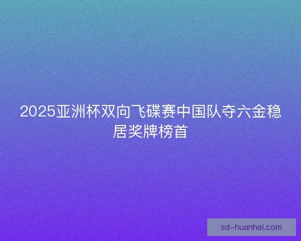 2025亚洲杯双向飞碟赛中国队夺六金稳居奖牌榜首