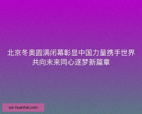 北京冬奥圆满闭幕彰显中国力量携手世界共向未来同心逐梦新篇章