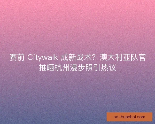 赛前 Citywalk 成新战术?澳大利亚队官推晒杭州漫步照引热议 赛前 Citywalk 成新战术?澳大利亚队官推晒杭州漫步照引热议