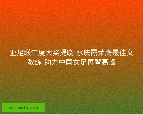 亚足联年度大奖揭晓 水庆霞荣膺最佳女教练 助力中国女足再攀高峰 亚足联年度大奖揭晓 水庆霞荣膺最佳女教练 助力中国女足再攀高峰