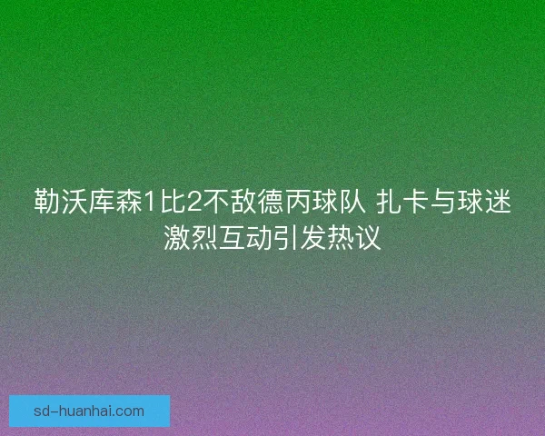 勒沃库森1比2不敌德丙球队 扎卡与球迷激烈互动引发热议 勒沃库森1比2不敌德丙球队 扎卡与球迷激烈互动引发热议