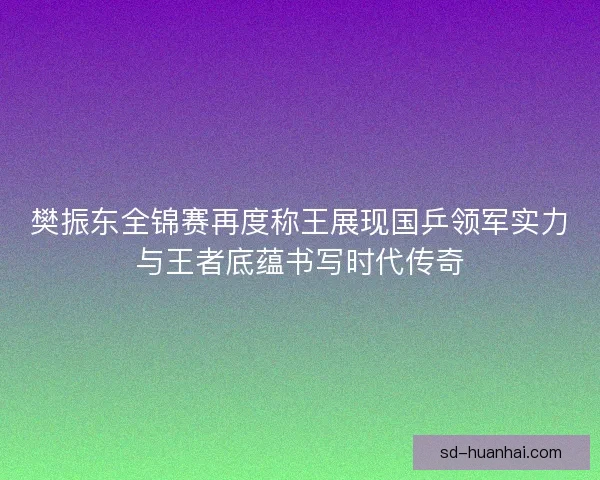 樊振东全锦赛再度称王展现国乒领军实力与王者底蕴书写时代传奇 樊振东全锦赛再度称王展现国乒领军实力与王者底蕴书写时代传奇