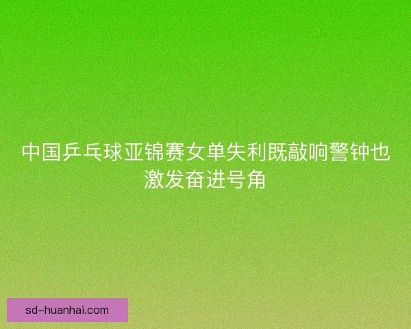 中国乒乓球亚锦赛女单失利既敲响警钟也激发奋进号角 中国乒乓球亚锦赛女单失利既敲响警钟也激发奋进号角
