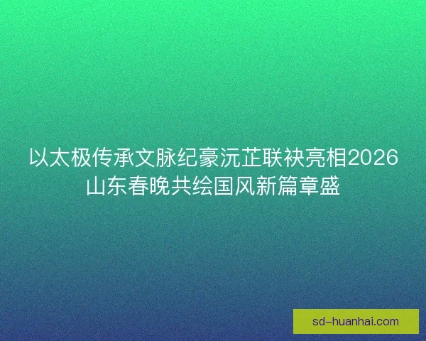 以太极传承文脉纪豪沅芷联袂亮相2026山东春晚共绘国风新篇章盛