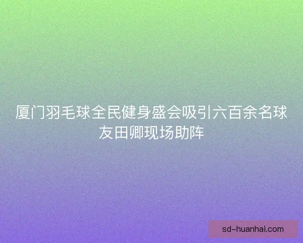 厦门羽毛球全民健身盛会吸引六百余名球友田卿现场助阵 厦门羽毛球全民健身盛会吸引六百余名球友田卿现场助阵