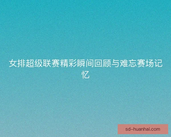 女排超级联赛精彩瞬间回顾与难忘赛场记忆