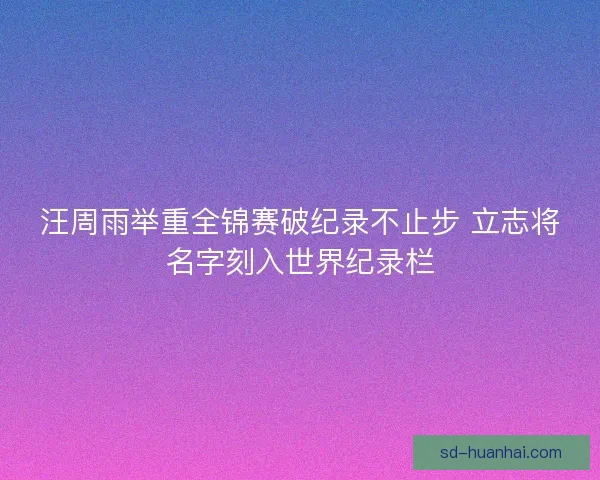 汪周雨举重全锦赛破纪录不止步 立志将名字刻入世界纪录栏