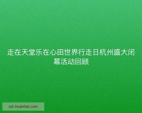 走在天堂乐在心田世界行走日杭州盛大闭幕活动回顾