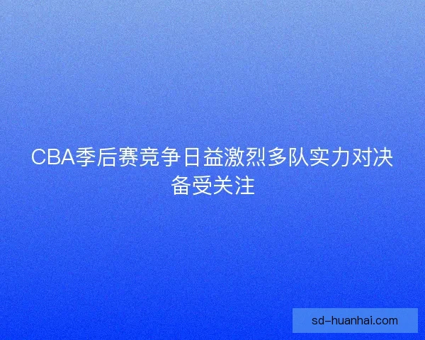 CBA季后赛竞争日益激烈多队实力对决备受关注