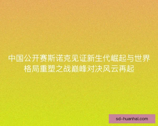 中国公开赛斯诺克见证新生代崛起与世界格局重塑之战巅峰对决风云再起