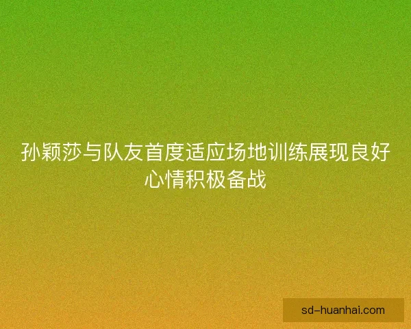 孙颖莎与队友首度适应场地训练展现良好心情积极备战