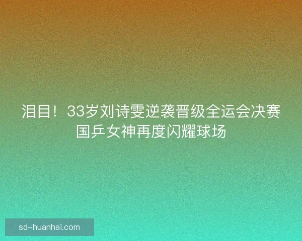 泪目!33岁刘诗雯逆袭晋级全运会决赛国乒女神再度闪耀球场 泪目!33岁刘诗雯逆袭晋级全运会决赛国乒女神再度闪耀球场