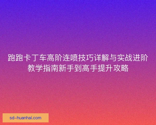 跑跑卡丁车高阶连喷技巧详解与实战进阶教学指南新手到高手提升攻略