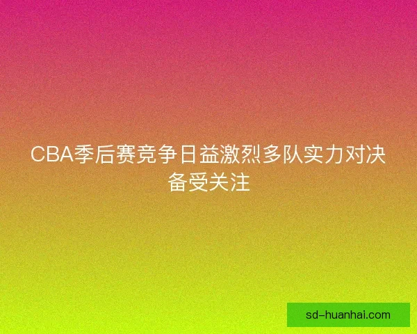 CBA季后赛竞争日益激烈多队实力对决备受关注 CBA季后赛竞争日益激烈多队实力对决备受关注