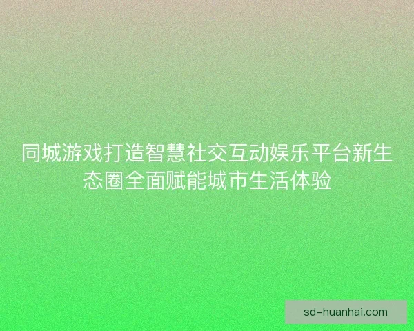 同城游戏打造智慧社交互动娱乐平台新生态圈全面赋能城市生活体验