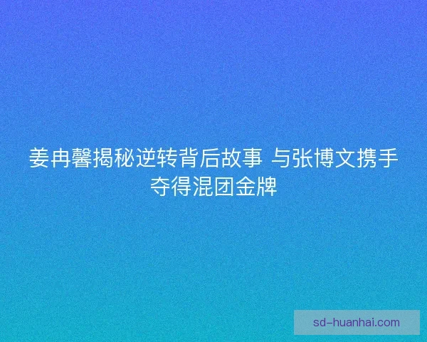 姜冉馨揭秘逆转背后故事 与张博文携手夺得混团金牌 姜冉馨揭秘逆转背后故事 与张博文携手夺得混团金牌