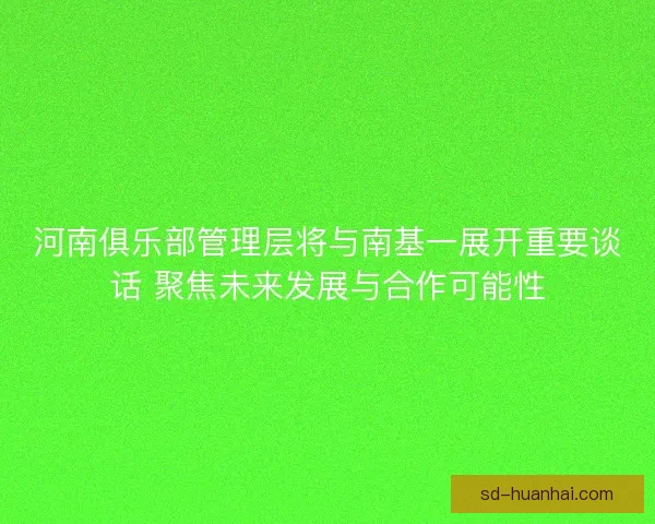 河南俱乐部管理层将与南基一展开重要谈话 聚焦未来发展与合作可能性