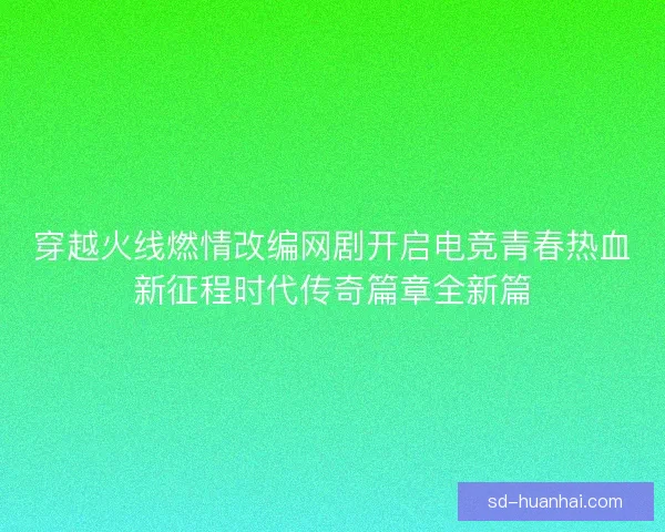 穿越火线燃情改编网剧开启电竞青春热血新征程时代传奇篇章全新篇