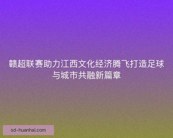 赣超联赛助力江西文化经济腾飞打造足球与城市共融新篇章