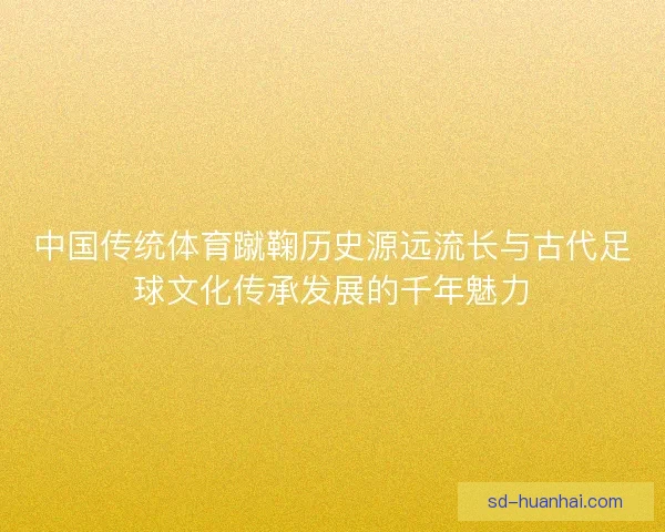 中国传统体育蹴鞠历史源远流长与古代足球文化传承发展的千年魅力