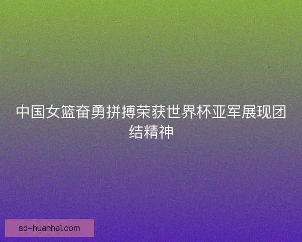 中国女篮奋勇拼搏荣获世界杯亚军展现团结精神
