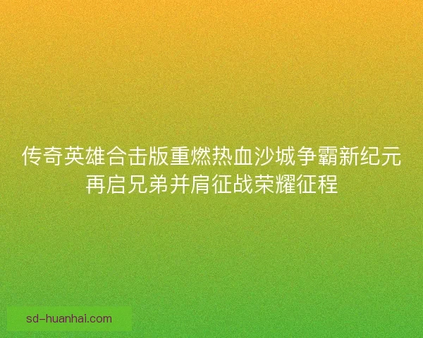 传奇英雄合击版重燃热血沙城争霸新纪元再启兄弟并肩征战荣耀征程