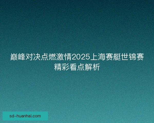 巅峰对决点燃激情2025上海赛艇世锦赛精彩看点解析
