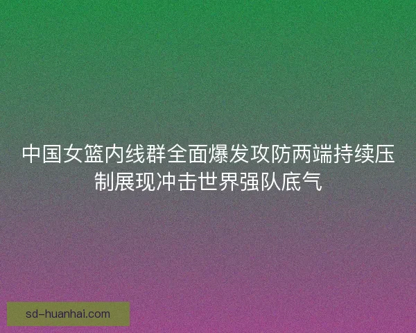 中国女篮内线群全面爆发攻防两端持续压制展现冲击世界强队底气 中国女篮内线群全面爆发攻防两端持续压制展现冲击世界强队底气