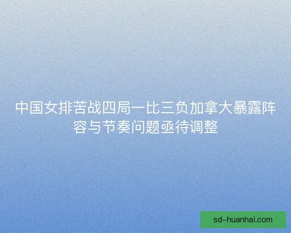 中国女排苦战四局一比三负加拿大暴露阵容与节奏问题亟待调整